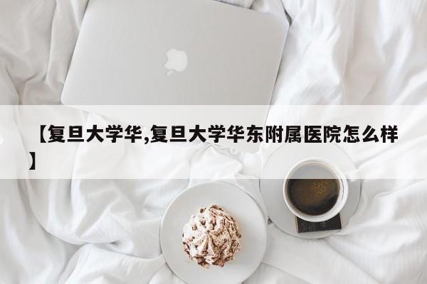 【复旦大学华,复旦大学华东附属医院怎么样】
